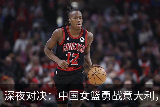 深夜对决：中国女篮勇战意大利，缺少主力挑战重重